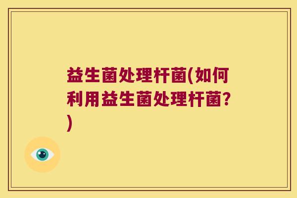 益生菌处理杆菌(如何利用益生菌处理杆菌？)