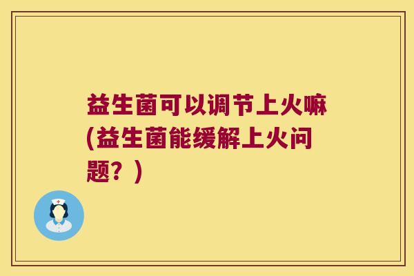 益生菌可以调节上火嘛(益生菌能缓解上火问题?) 益生菌可以调节上火嘛(益生菌能缓解上火问题?)