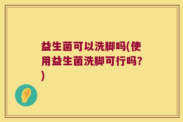 益生菌可以洗脚吗(使用益生菌洗脚可行吗?) 益生菌可以洗脚吗(使用益生菌洗脚可行吗?)