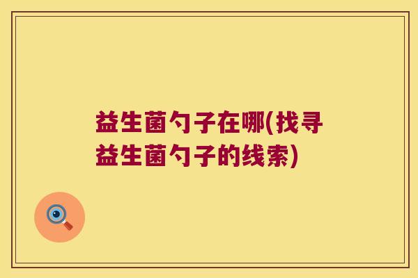 益生菌勺子在哪(找寻益生菌勺子的线索)