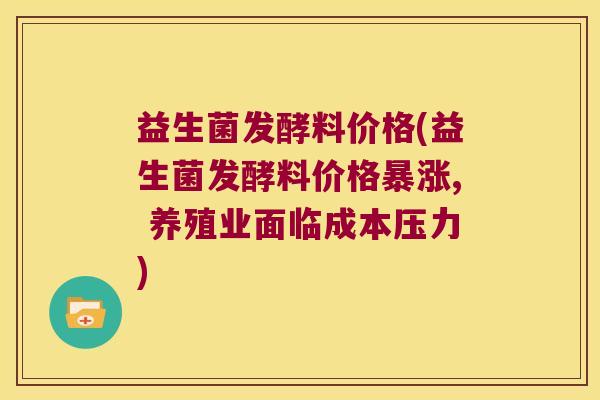 益生菌发酵料价格(益生菌发酵料价格暴涨, 养殖业面临成本压力)