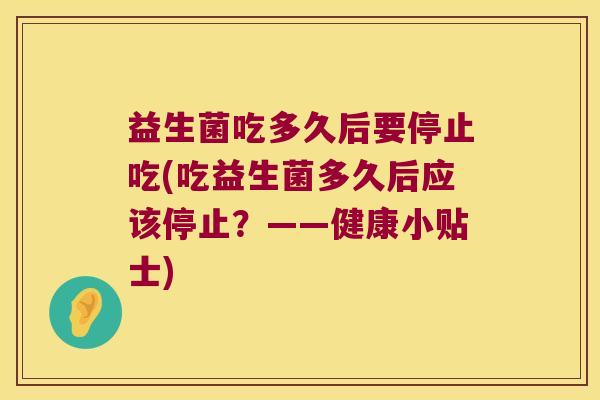 益生菌吃多久后要停止吃(吃益生菌多久后应该停止?——健康小贴士) 益生菌吃多久后要停止吃(吃益生菌多久后应该停止?——健康小贴士)