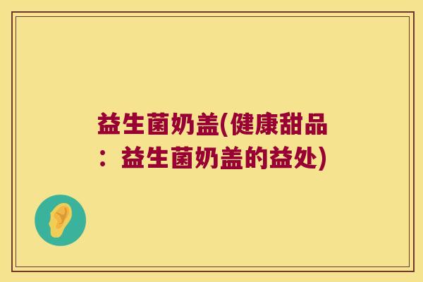 益生菌奶盖(健康甜品:益生菌奶盖的益处) 益生菌奶盖(健康甜品:益生菌奶盖的益处)