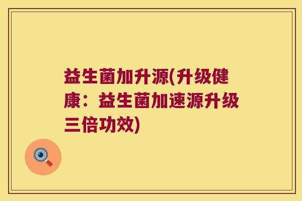 益生菌加升源(升级健康：益生菌加速源升级三倍功效)
