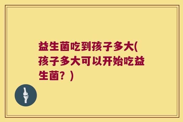 益生菌吃到孩子多大(孩子多大可以开始吃益生菌？)