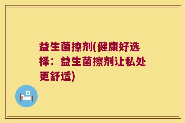 益生菌擦剂(健康好选择:益生菌擦剂让私处更舒适) 益生菌擦剂(健康好选择:益生菌擦剂让私处更舒适)