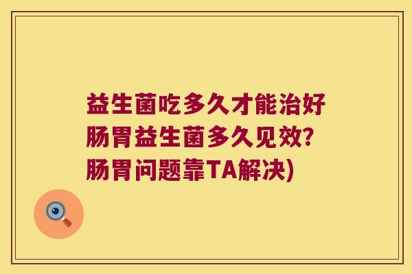 益生菌吃多久才能治好肠胃益生菌多久见效？肠胃问题靠TA解决)