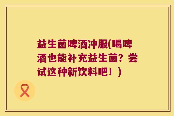 益生菌啤酒冲服(喝啤酒也能补充益生菌?尝试这种新饮料吧!) 益生菌啤酒冲服(喝啤酒也能补充益生菌?尝试这种新饮料吧!)