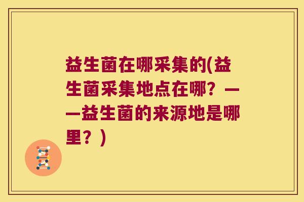益生菌在哪采集的(益生菌采集地点在哪？——益生菌的来源地是哪里？)
