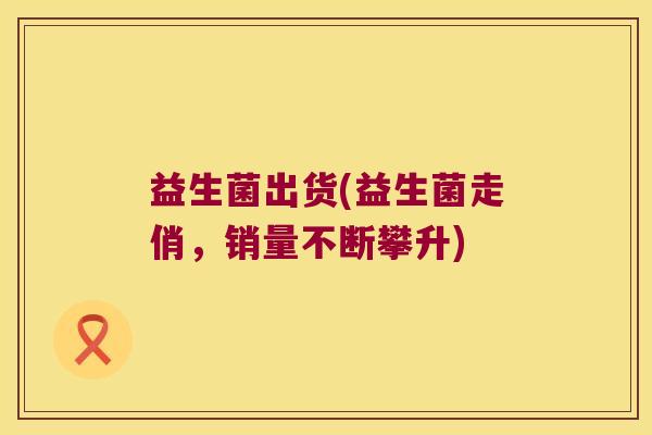 益生菌出货(益生菌走俏，销量不断攀升)