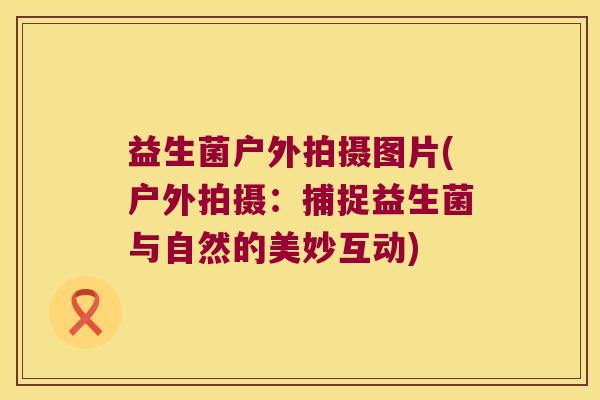 益生菌户外拍摄图片(户外拍摄：捕捉益生菌与自然的美妙互动)