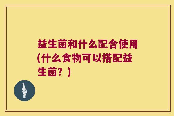 益生菌和什么配合使用(什么食物可以搭配益生菌?) 益生菌和什么配合使用(什么食物可以搭配益生菌?)