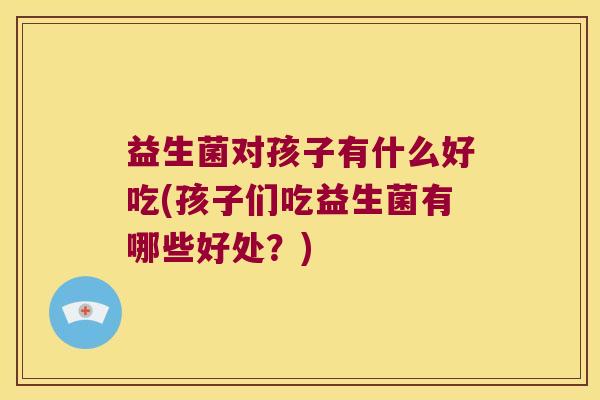 益生菌对孩子有什么好吃(孩子们吃益生菌有哪些好处？)