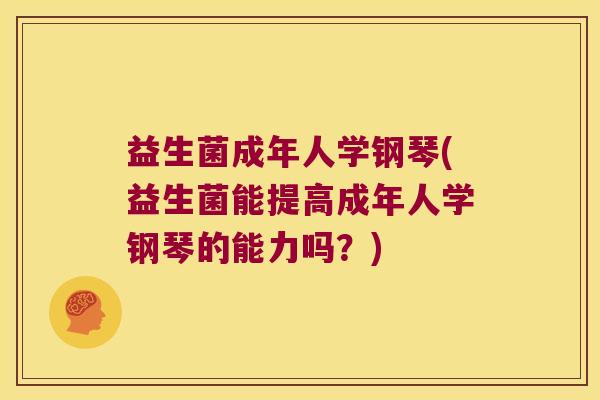 益生菌成年人学钢琴(益生菌能提高成年人学钢琴的能力吗？)
