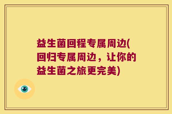 益生菌回程专属周边(回归专属周边,让你的益生菌之旅更完美) 益生菌回程专属周边(回归专属周边,让你的益生菌之旅更完美)