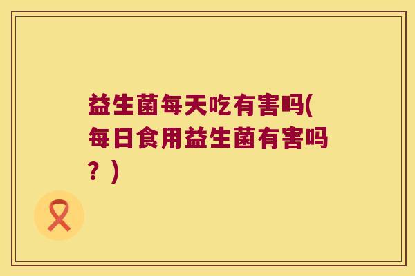益生菌每天吃有害吗(每日食用益生菌有害吗？)