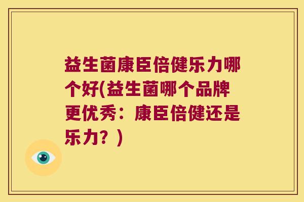 益生菌康臣倍健乐力哪个好(益生菌哪个品牌更优秀：康臣倍健还是乐力？)