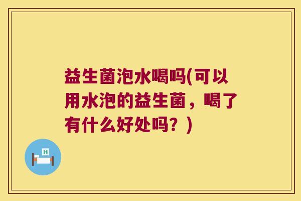 益生菌泡水喝吗(可以用水泡的益生菌，喝了有什么好处吗？)