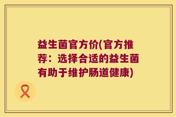 益生菌官方价(官方推荐：选择合适的益生菌有助于维护肠道健康)