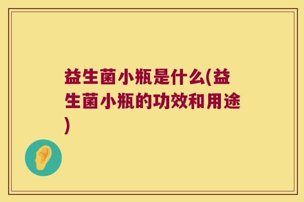 益生菌小瓶是什么(益生菌小瓶的功效和用途) 益生菌小瓶是什么(益生菌小瓶的功效和用途)