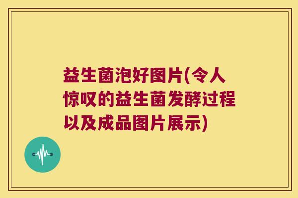 益生菌泡好图片(令人惊叹的益生菌发酵过程以及成品图片展示) 益生菌泡好图片(令人惊叹的益生菌发酵过程以及成品图片展示)