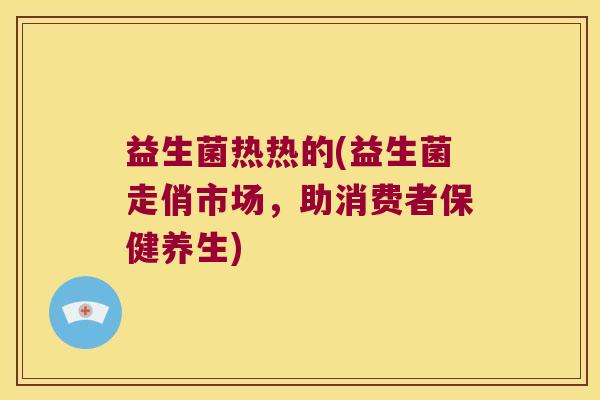 益生菌热热的(益生菌走俏市场，助消费者保健养生)