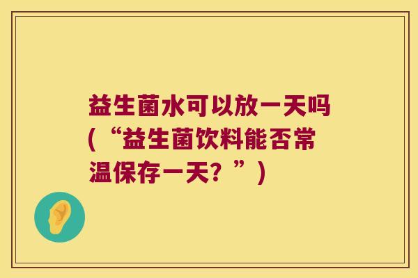 益生菌水可以放一天吗(“益生菌饮料能否常温保存一天?”) 益生菌水可以放一天吗(“益生菌饮料能否常温保存一天?”)