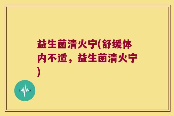 益生菌清火宁(舒缓体内不适，益生菌清火宁)