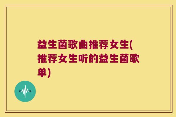 益生菌歌曲推荐女生(推荐女生听的益生菌歌单)
