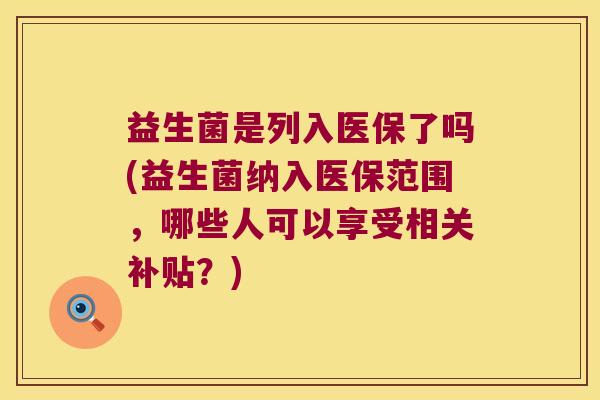 益生菌是列入医保了吗(益生菌纳入医保范围,哪些人可以享受相关补贴?) 益生菌是列入医保了吗(益生菌纳入医保范围,哪些人可以享受相关补贴?)