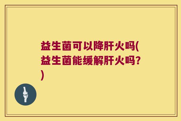 益生菌可以降火吗(益生菌能缓解火吗?) 益生菌可以降火吗(益生菌能缓解火吗?)