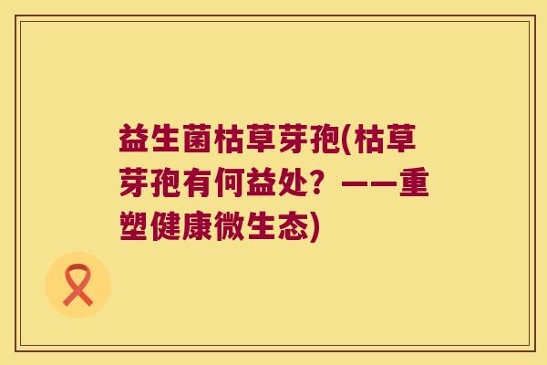 益生菌枯草芽孢(枯草芽孢有何益处?——重塑健康微生态) 益生菌枯草芽孢(枯草芽孢有何益处?——重塑健康微生态)