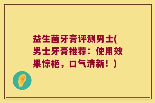 益生菌牙膏评测男士(男士牙膏推荐:使用效果惊艳,口气清新!) 益生菌牙膏评测男士(男士牙膏推荐:使用效果惊艳,口气清新!)