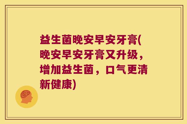 益生菌晚安早安牙膏(晚安早安牙膏又升级,增加益生菌,口气更清新健康) 益生菌晚安早安牙膏(晚安早安牙膏又升级,增加益生菌,口气更清新健康)