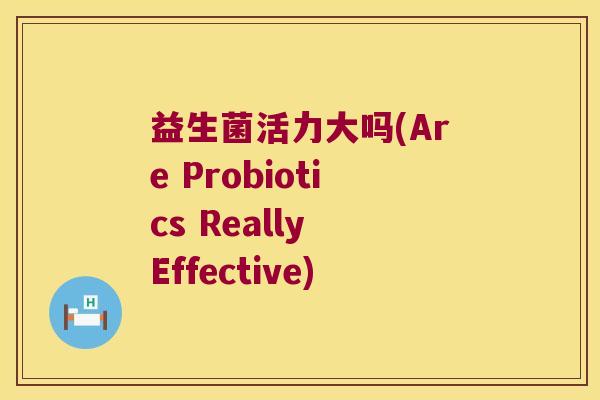 益生菌活力大吗(Are Probiotics Really Effective) 益生菌活力大吗(Are Probiotics Really Effective)