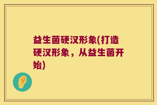 益生菌硬汉形象(打造硬汉形象，从益生菌开始)