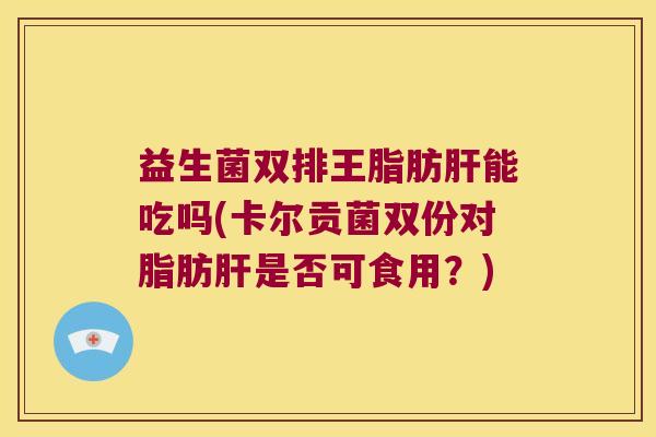 益生菌双排王脂肪肝能吃吗(卡尔贡菌双份对脂肪肝是否可食用？)
