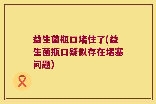 益生菌瓶口堵住了(益生菌瓶口疑似存在堵塞问题) 益生菌瓶口堵住了(益生菌瓶口疑似存在堵塞问题)