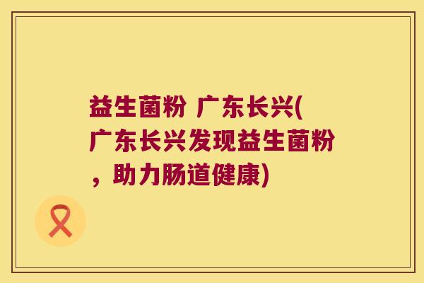 益生菌粉 广东长兴(广东长兴发现益生菌粉，助力肠道健康)