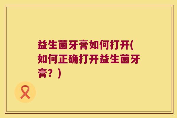 益生菌牙膏如何打开(如何正确打开益生菌牙膏？)