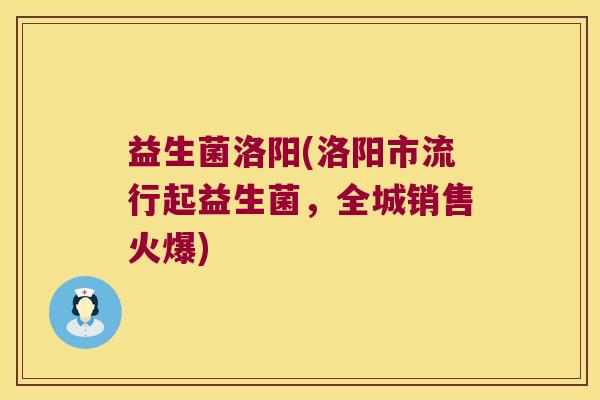益生菌洛阳(洛阳市流行起益生菌,全城销售火爆) 益生菌洛阳(洛阳市流行起益生菌,全城销售火爆)