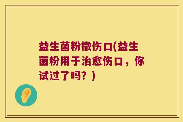 益生菌粉撒伤口(益生菌粉用于愈伤口,你试过了吗?) 益生菌粉撒伤口(益生菌粉用于愈伤口,你试过了吗?)