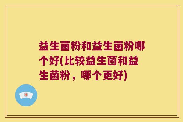 益生菌粉和益生菌粉哪个好(比较益生菌和益生菌粉,哪个更好) 益生菌粉和益生菌粉哪个好(比较益生菌和益生菌粉,哪个更好)
