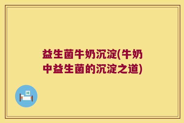 益生菌牛奶沉淀(牛奶中益生菌的沉淀之道)