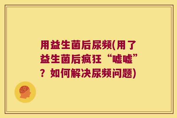 用益生菌后尿频(用了益生菌后疯狂“嘘嘘”？如何解决尿频问题)