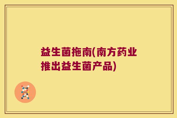 益生菌拖南(南方药业推出益生菌产品) 益生菌拖南(南方药业推出益生菌产品)