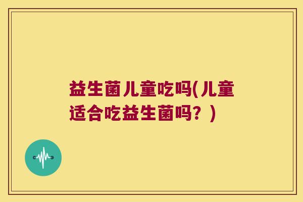 益生菌儿童吃吗(儿童适合吃益生菌吗？)