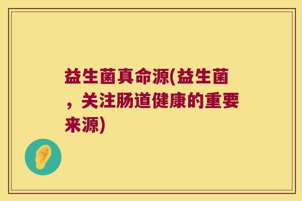 益生菌真命源(益生菌，关注肠道健康的重要来源)
