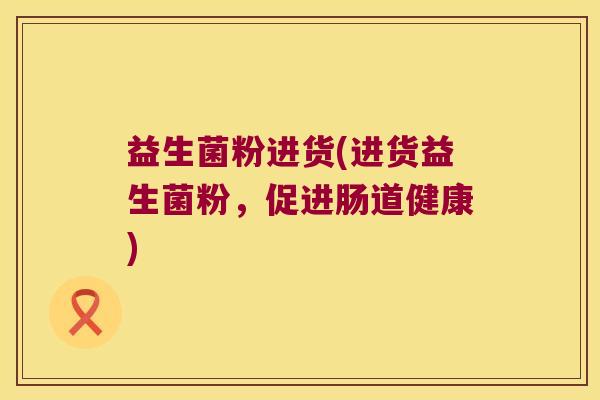 益生菌粉进货(进货益生菌粉,促进肠道健康) 益生菌粉进货(进货益生菌粉,促进肠道健康)