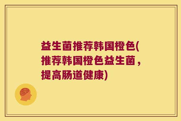 益生菌推荐韩国橙色(推荐韩国橙色益生菌,提高肠道健康) 益生菌推荐韩国橙色(推荐韩国橙色益生菌,提高肠道健康)
